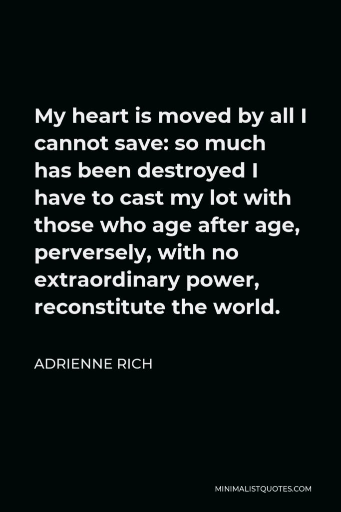 Adrienne Rich Quote - My heart is moved by all I cannot save: so much has been destroyed I have to cast my lot with those who age after age, perversely, with no extraordinary power, reconstitute the world.