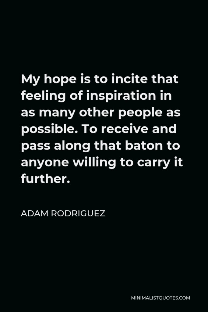 Adam Rodriguez Quote - My hope is to incite that feeling of inspiration in as many other people as possible. To receive and pass along that baton to anyone willing to carry it further.