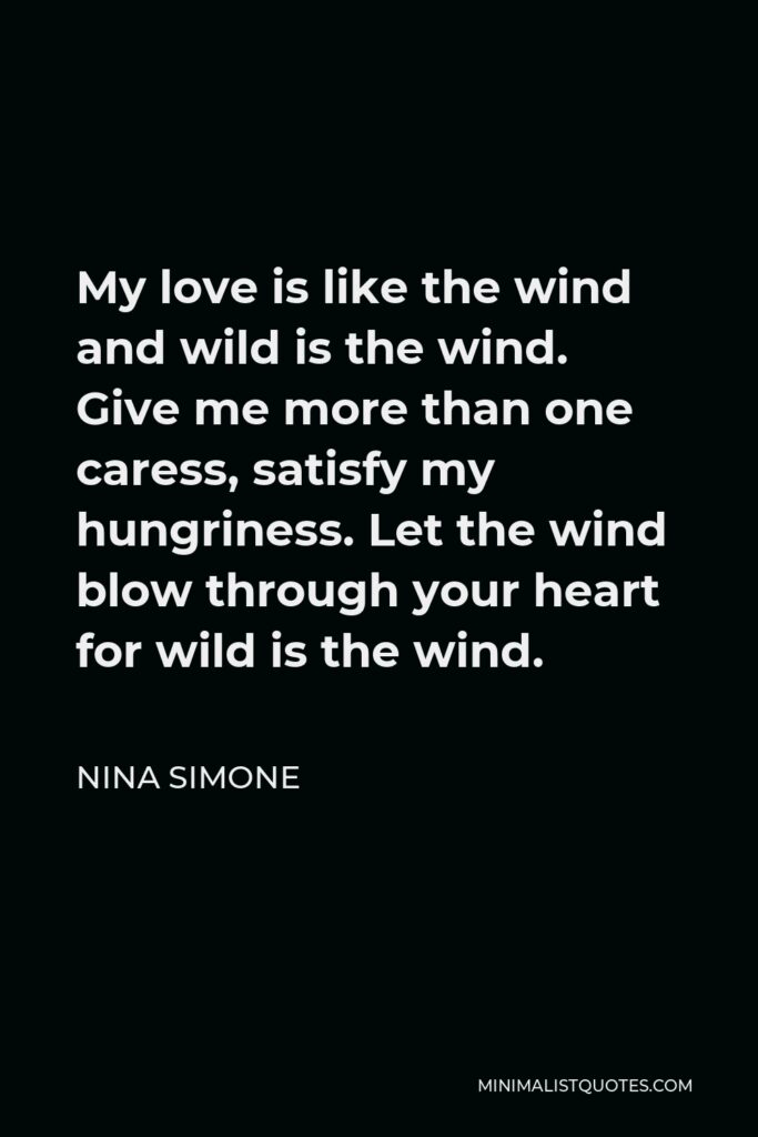 Nina Simone Quote - My love is like the wind and wild is the wind. Give me more than one caress, satisfy my hungriness. Let the wind blow through your heart for wild is the wind.