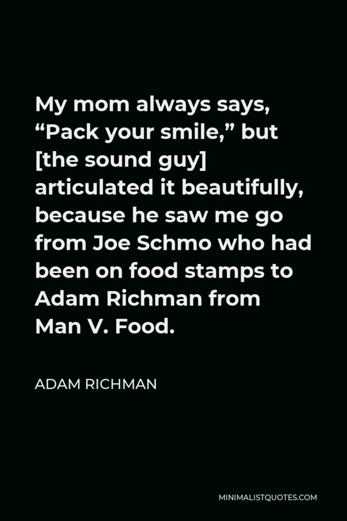 Adam Richman Quote - My mom always says, “Pack your smile,” but [the sound guy] articulated it beautifully, because he saw me go from Joe Schmo who had been on food stamps to Adam Richman from Man V. Food.