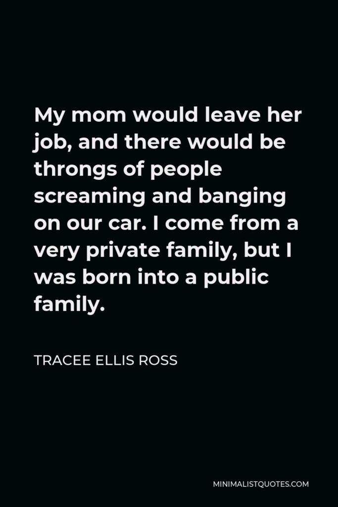 Tracee Ellis Ross Quote - My mom would leave her job, and there would be throngs of people screaming and banging on our car. I come from a very private family, but I was born into a public family.