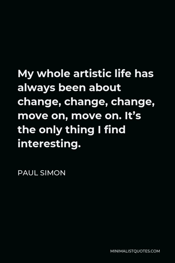 Paul Simon Quote - My whole artistic life has always been about change, change, change, move on, move on. It’s the only thing I find interesting.