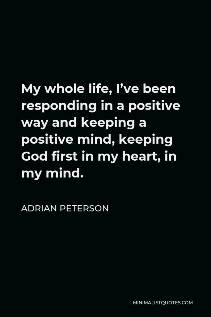 Adrian Peterson Quote - My whole life, I’ve been responding in a positive way and keeping a positive mind, keeping God first in my heart, in my mind.