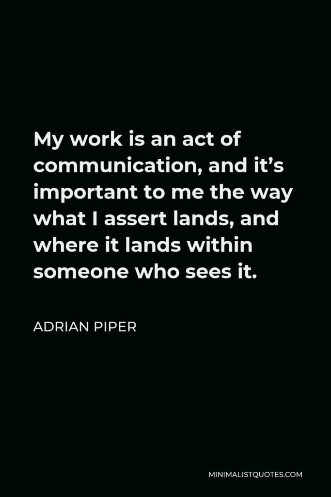 Adrian Piper Quote - My work is an act of communication, and it’s important to me the way what I assert lands, and where it lands within someone who sees it.