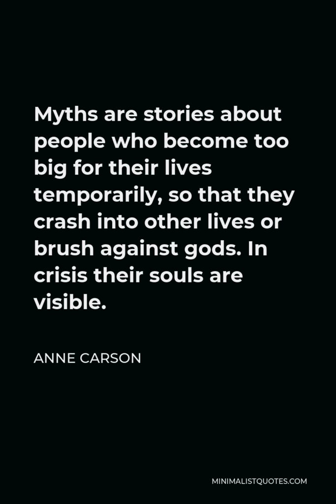 Anne Carson Quote - Myths are stories about people who become too big for their lives temporarily, so that they crash into other lives or brush against gods. In crisis their souls are visible.
