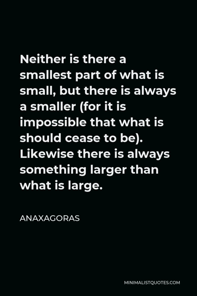 Anaxagoras Quote - Neither is there a smallest part of what is small, but there is always a smaller (for it is impossible that what is should cease to be). Likewise there is always something larger than what is large.
