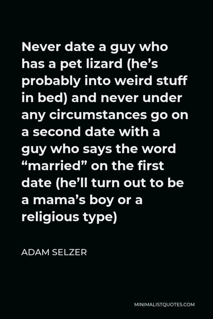 Adam Selzer Quote - Never date a guy who has a pet lizard (he’s probably into weird stuff in bed) and never under any circumstances go on a second date with a guy who says the word “married” on the first date (he’ll turn out to be a mama’s boy or a religious type)