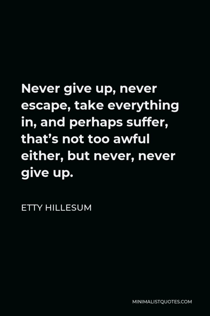Etty Hillesum Quote - Never give up, never escape, take everything in, and perhaps suffer, that’s not too awful either, but never, never give up.