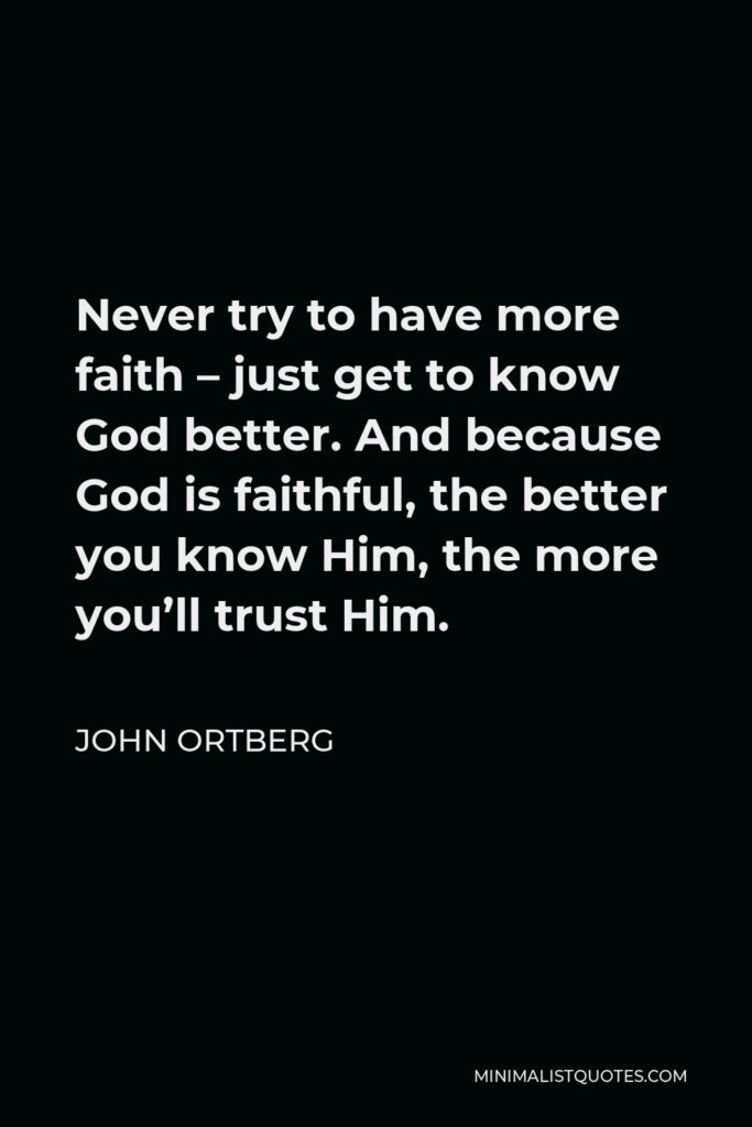 John Ortberg Quote - Never try to have more faith – just get to know God better. And because God is faithful, the better you know Him, the more you’ll trust Him.