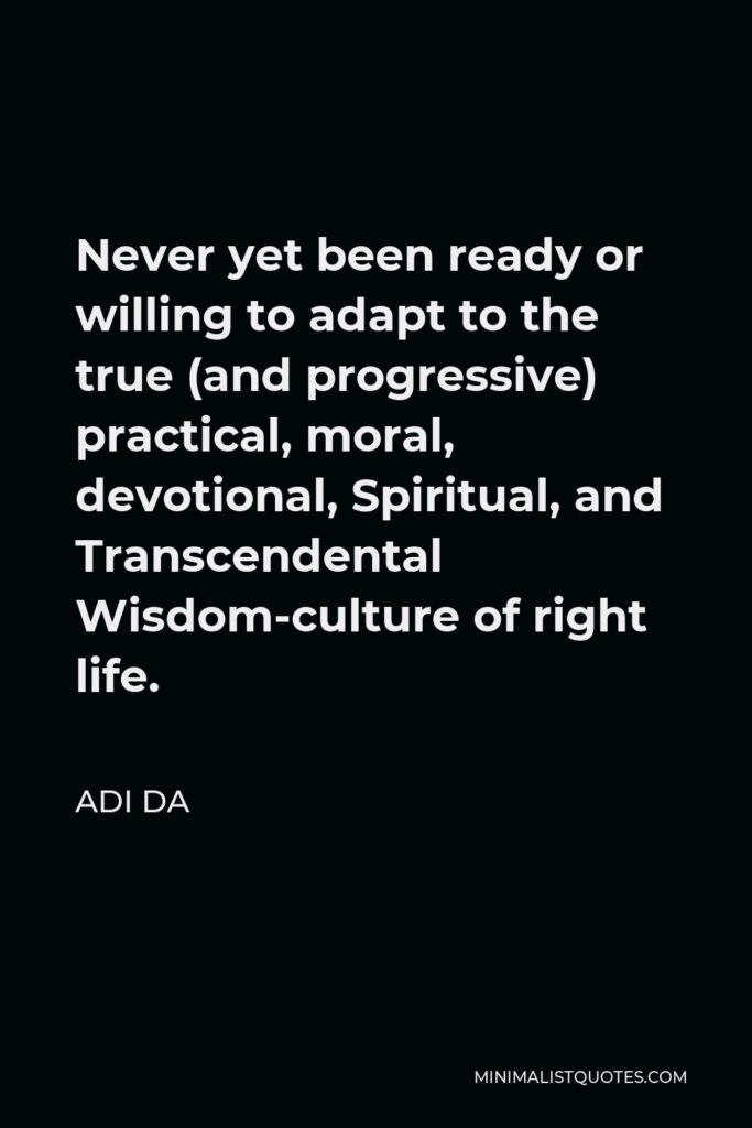 Adi Da Quote - Never yet been ready or willing to adapt to the true (and progressive) practical, moral, devotional, Spiritual, and Transcendental Wisdom-culture of right life.