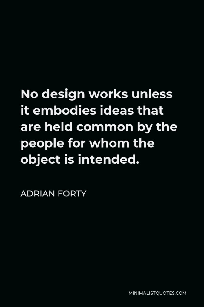 Adrian Forty Quote - No design works unless it embodies ideas that are held common by the people for whom the object is intended.