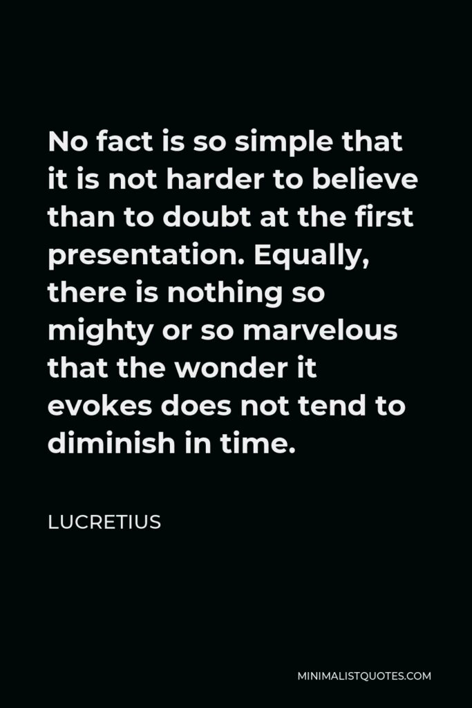 Lucretius Quote - No fact is so simple that it is not harder to believe than to doubt at the first presentation. Equally, there is nothing so mighty or so marvelous that the wonder it evokes does not tend to diminish in time.
