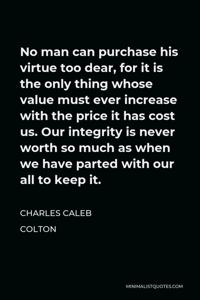 Charles Caleb Colton Quote - No man can purchase his virtue too dear, for it is the only thing whose value must ever increase with the price it has cost us. Our integrity is never worth so much as when we have parted with our all to keep it.