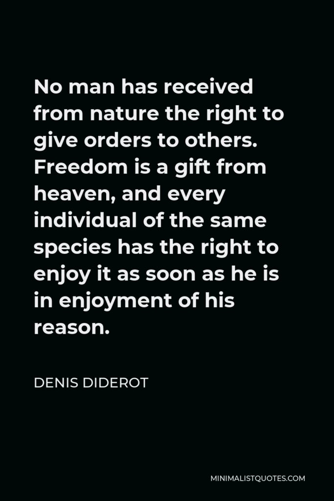 Denis Diderot Quote - No man has received from nature the right to give orders to others. Freedom is a gift from heaven, and every individual of the same species has the right to enjoy it as soon as he is in enjoyment of his reason.