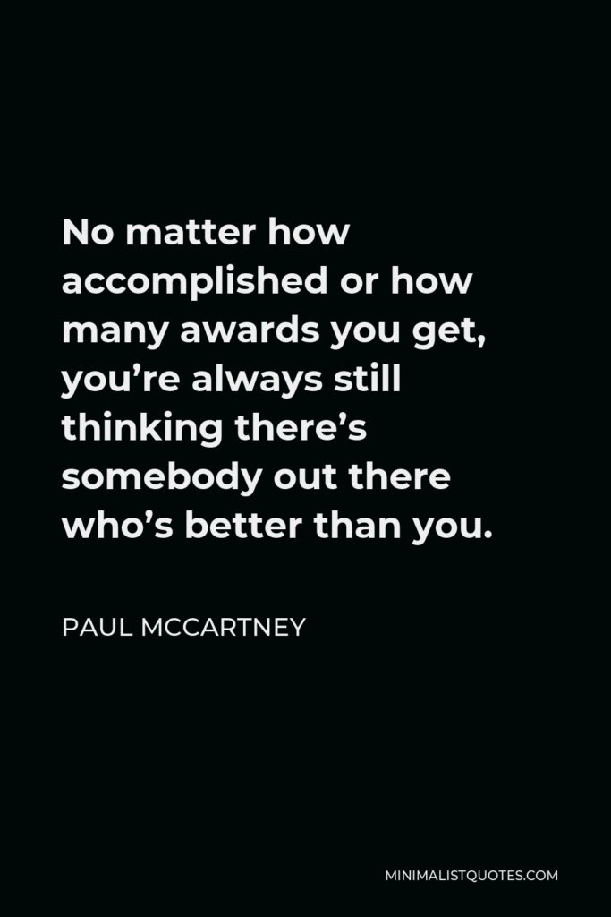 Paul McCartney Quote - No matter how accomplished or how many awards you get, you’re always still thinking there’s somebody out there who’s better than you.