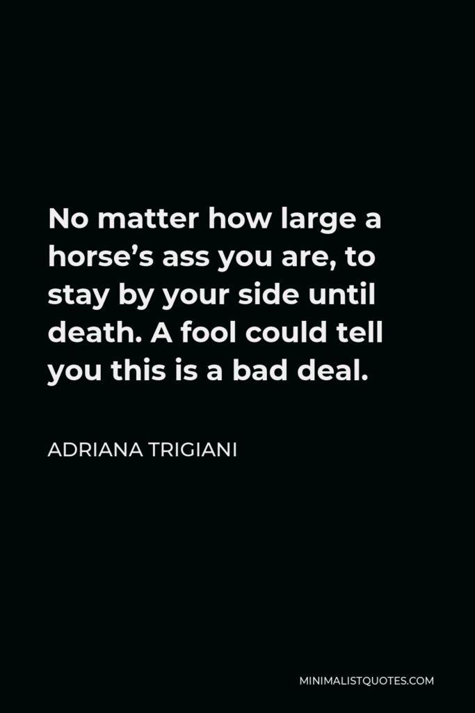 Adriana Trigiani Quote - No matter how large a horse’s ass you are, to stay by your side until death. A fool could tell you this is a bad deal.