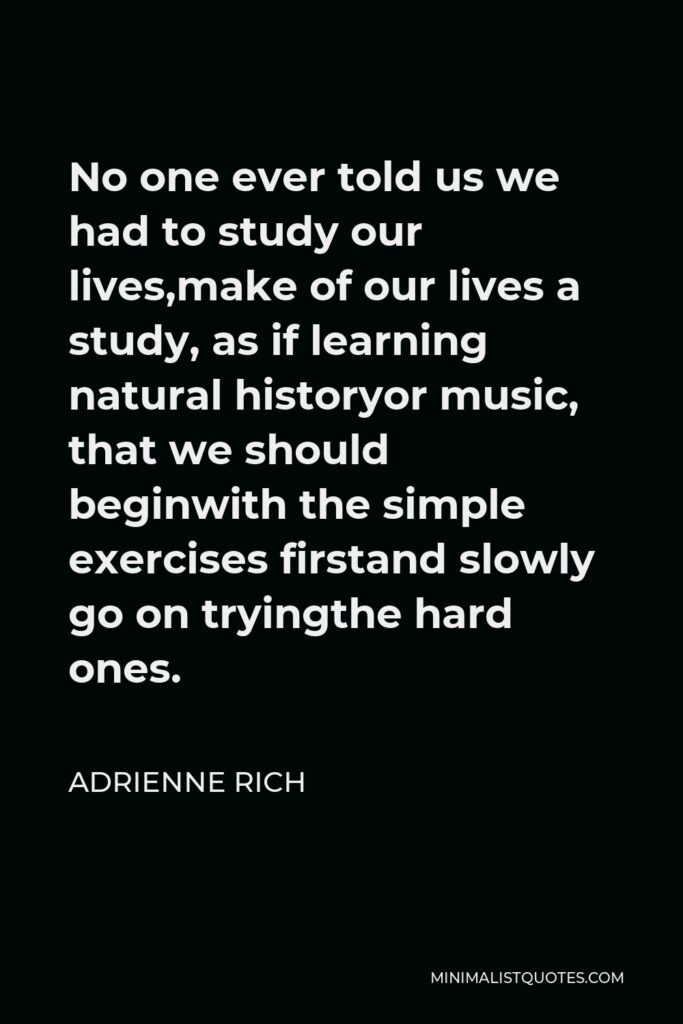Adrienne Rich Quote - No one ever told us we had to study our lives,make of our lives a study, as if learning natural historyor music, that we should beginwith the simple exercises firstand slowly go on tryingthe hard ones.