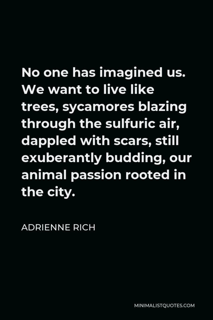 Adrienne Rich Quote - No one has imagined us. We want to live like trees, sycamores blazing through the sulfuric air, dappled with scars, still exuberantly budding, our animal passion rooted in the city.