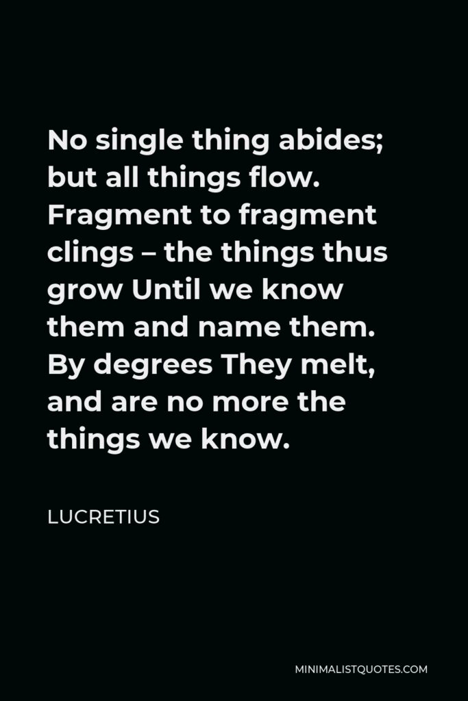 Lucretius Quote - No single thing abides; but all things flow. Fragment to fragment clings – the things thus grow Until we know them and name them. By degrees They melt, and are no more the things we know.