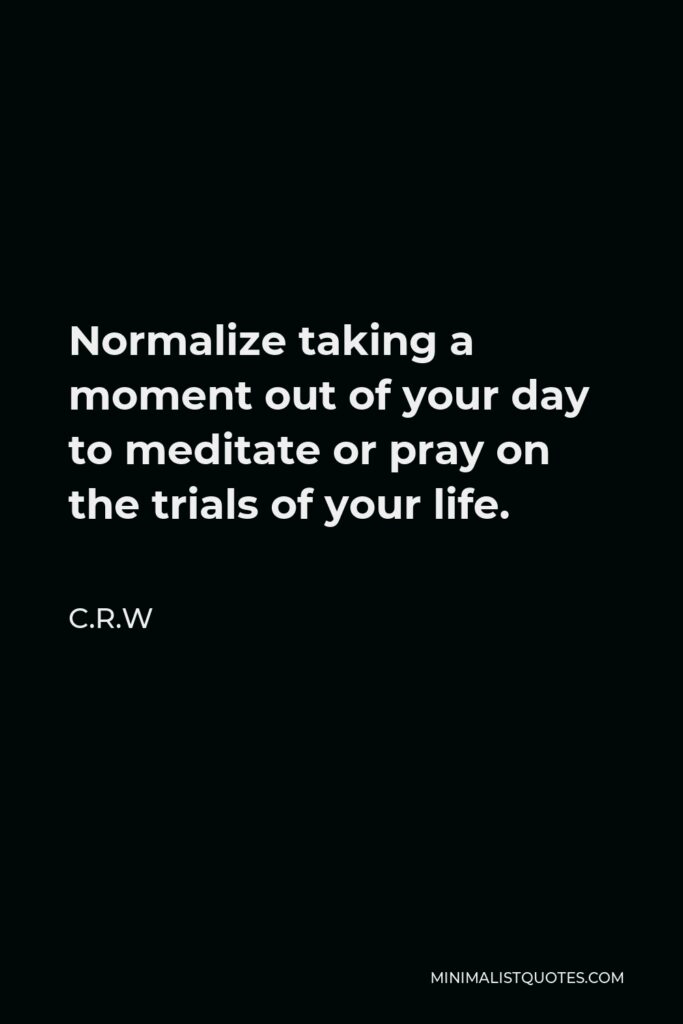 C.R.W Quote - Normalize taking a moment out of your day to meditate or pray on the trials of your life.
