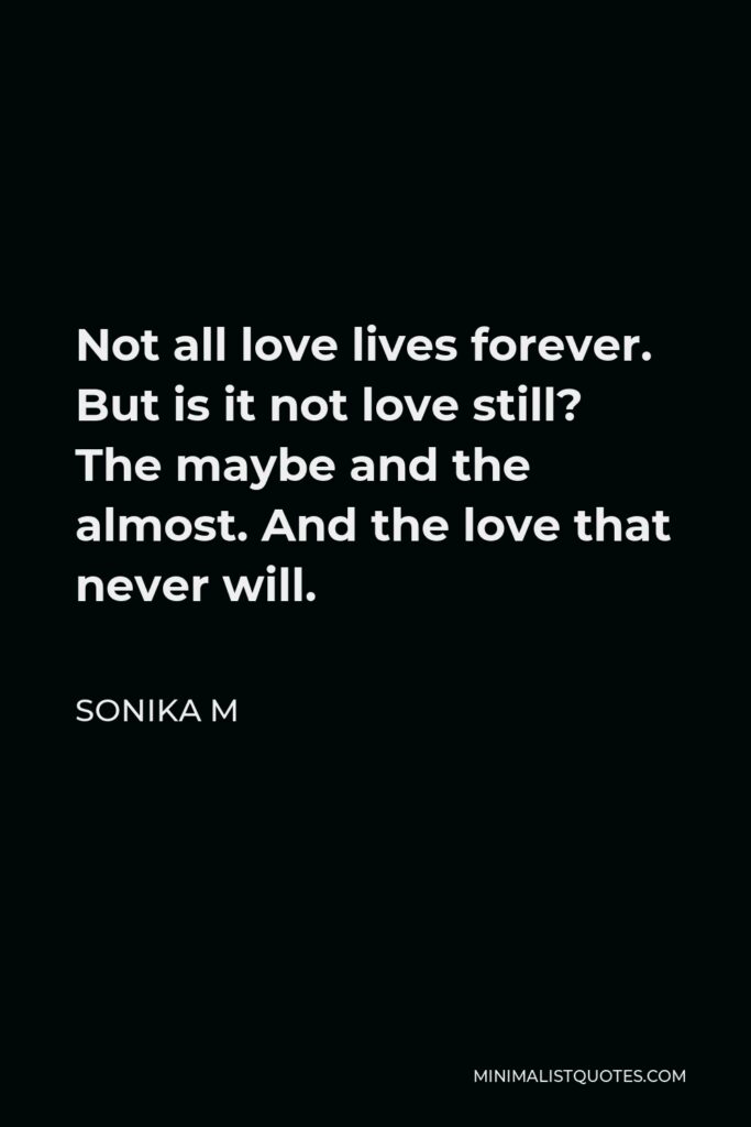 Sonika M Quote - Not all love lives forever. But is it not love still? The maybe and the almost. And the love that never will.