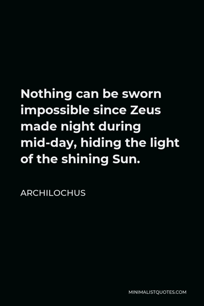 Archilochus Quote - Nothing can be sworn impossible since Zeus made night during mid-day, hiding the light of the shining Sun.
