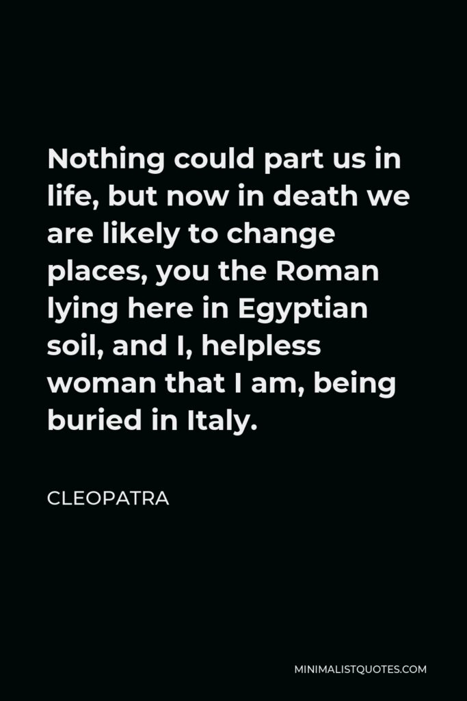 Cleopatra Quote - Nothing could part us in life, but now in death we are likely to change places, you the Roman lying here in Egyptian soil, and I, helpless woman that I am, being buried in Italy.