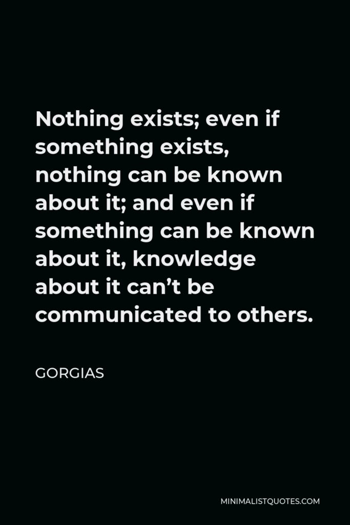 Gorgias Quote - Nothing exists; even if something exists, nothing can be known about it; and even if something can be known about it, knowledge about it can’t be communicated to others.
