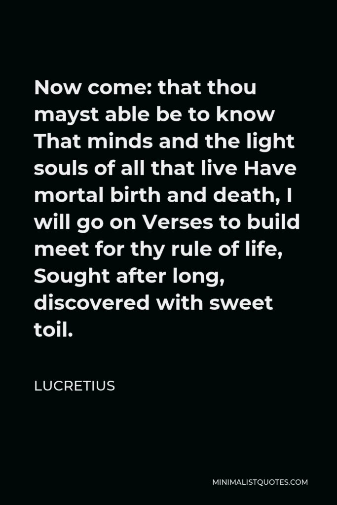 Lucretius Quote - Now come: that thou mayst able be to know That minds and the light souls of all that live Have mortal birth and death, I will go on Verses to build meet for thy rule of life, Sought after long, discovered with sweet toil.
