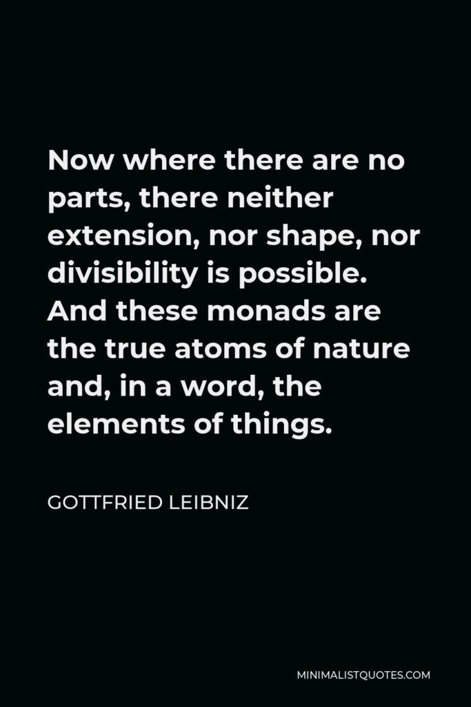 Gottfried Leibniz Quote - Now where there are no parts, there neither extension, nor shape, nor divisibility is possible. And these monads are the true atoms of nature and, in a word, the elements of things.