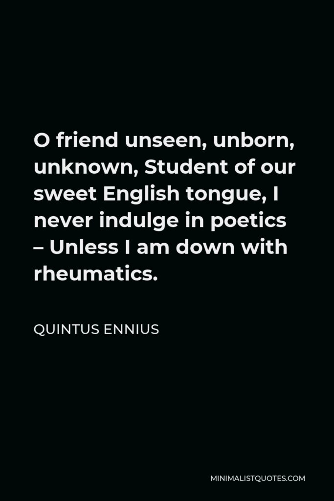 Quintus Ennius Quote - O friend unseen, unborn, unknown, Student of our sweet English tongue, I never indulge in poetics – Unless I am down with rheumatics.