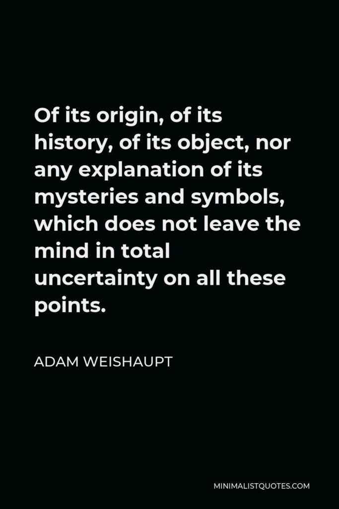Adam Weishaupt Quote - Of its origin, of its history, of its object, nor any explanation of its mysteries and symbols, which does not leave the mind in total uncertainty on all these points.