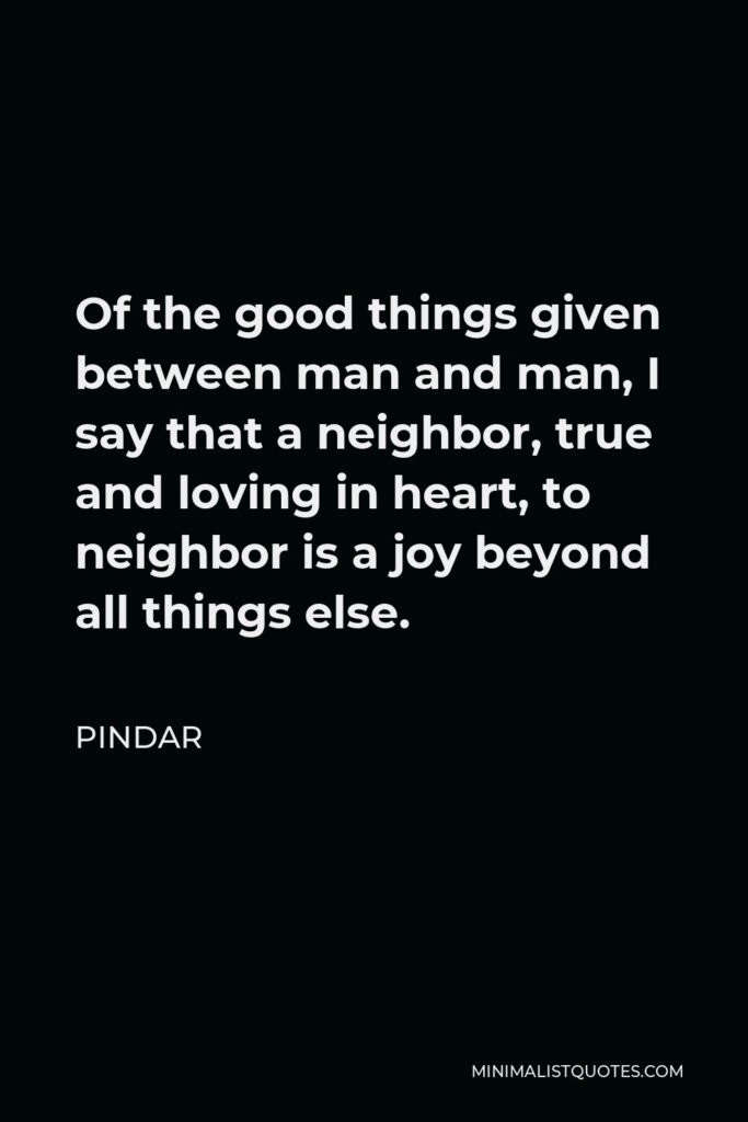 Pindar Quote - Of the good things given between man and man, I say that a neighbor, true and loving in heart, to neighbor is a joy beyond all things else.