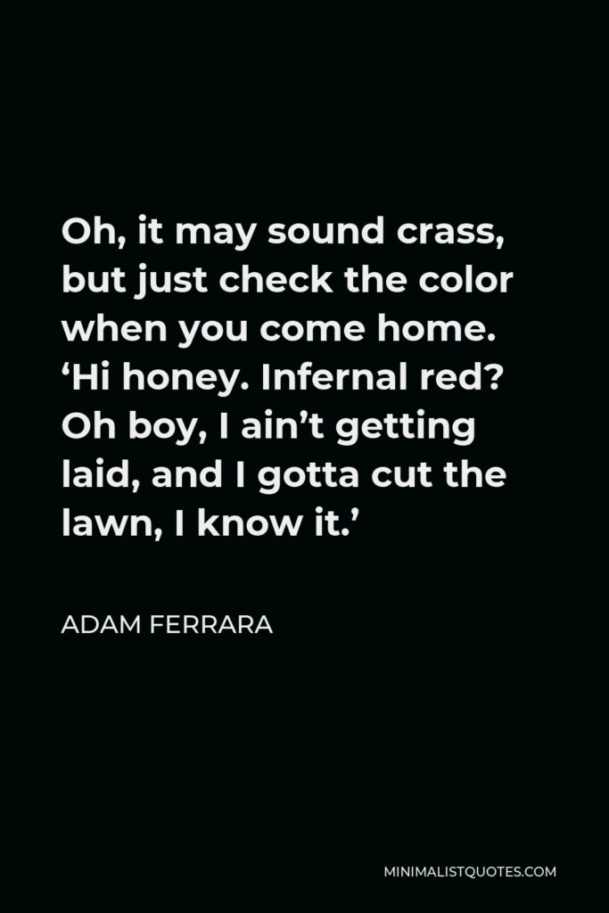 Adam Ferrara Quote - Oh, it may sound crass, but just check the color when you come home. ‘Hi honey. Infernal red? Oh boy, I ain’t getting laid, and I gotta cut the lawn, I know it.’