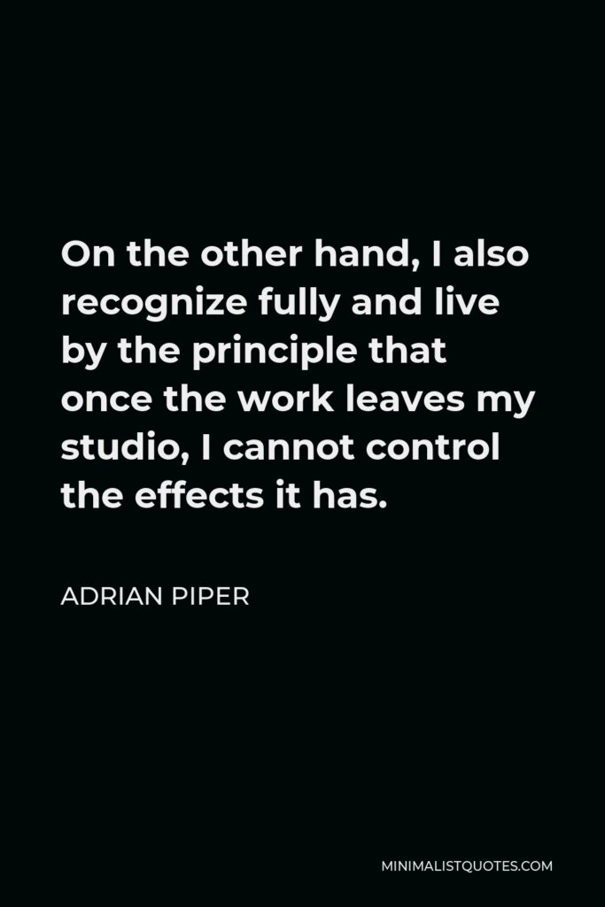 Adrian Piper Quote - On the other hand, I also recognize fully and live by the principle that once the work leaves my studio, I cannot control the effects it has.