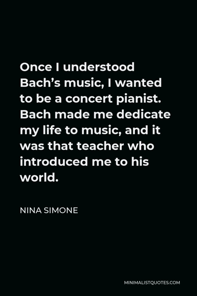 Nina Simone Quote - Once I understood Bach’s music, I wanted to be a concert pianist. Bach made me dedicate my life to music, and it was that teacher who introduced me to his world.