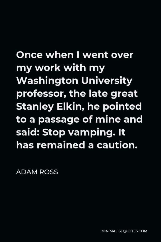 Adam Ross Quote - Once when I went over my work with my Washington University professor, the late great Stanley Elkin, he pointed to a passage of mine and said: Stop vamping. It has remained a caution.