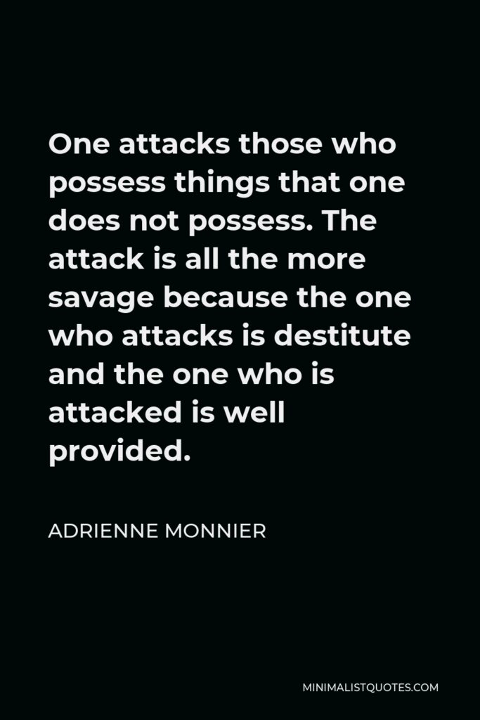 Adrienne Monnier Quote - One attacks those who possess things that one does not possess. The attack is all the more savage because the one who attacks is destitute and the one who is attacked is well provided.