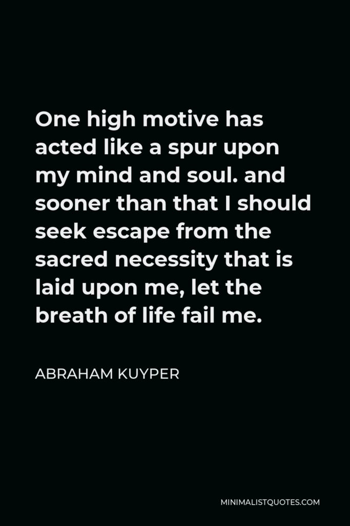 Abraham Kuyper Quote - One high motive has acted like a spur upon my mind and soul. and sooner than that I should seek escape from the sacred necessity that is laid upon me, let the breath of life fail me.