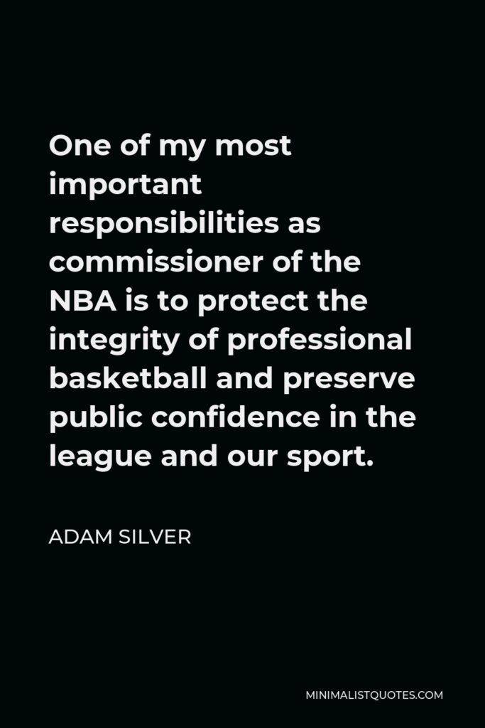 Adam Silver Quote - One of my most important responsibilities as commissioner of the NBA is to protect the integrity of professional basketball and preserve public confidence in the league and our sport.