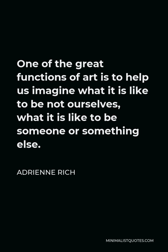 Adrienne Rich Quote - One of the great functions of art is to help us imagine what it is like to be not ourselves, what it is like to be someone or something else.