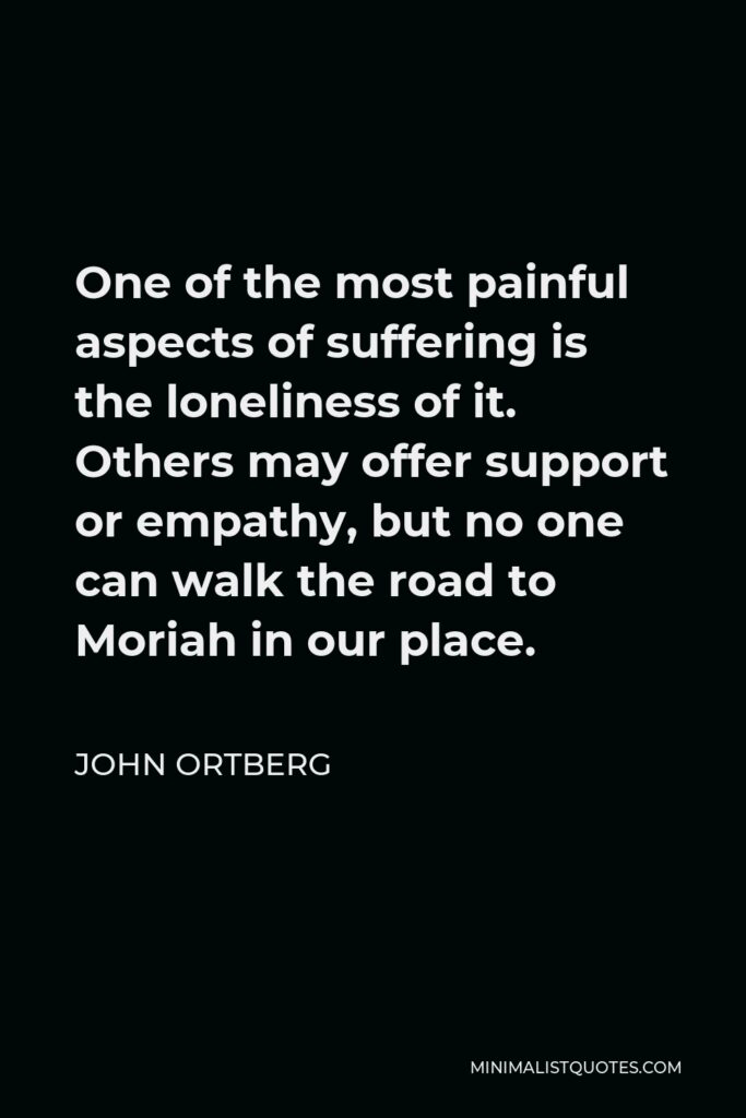 John Ortberg Quote - One of the most painful aspects of suffering is the loneliness of it. Others may offer support or empathy, but no one can walk the road to Moriah in our place.