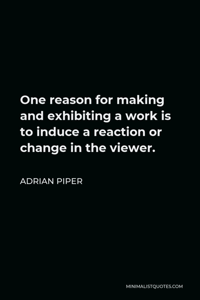 Adrian Piper Quote - One reason for making and exhibiting a work is to induce a reaction or change in the viewer.