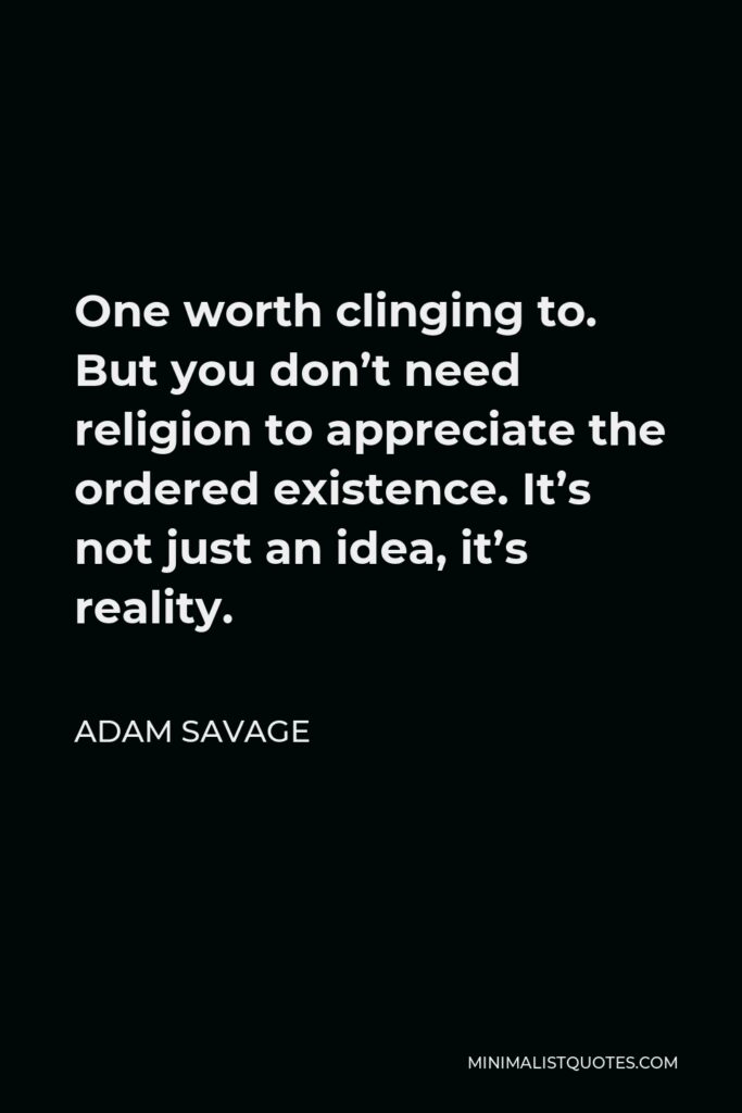 Adam Savage Quote - One worth clinging to. But you don’t need religion to appreciate the ordered existence. It’s not just an idea, it’s reality.