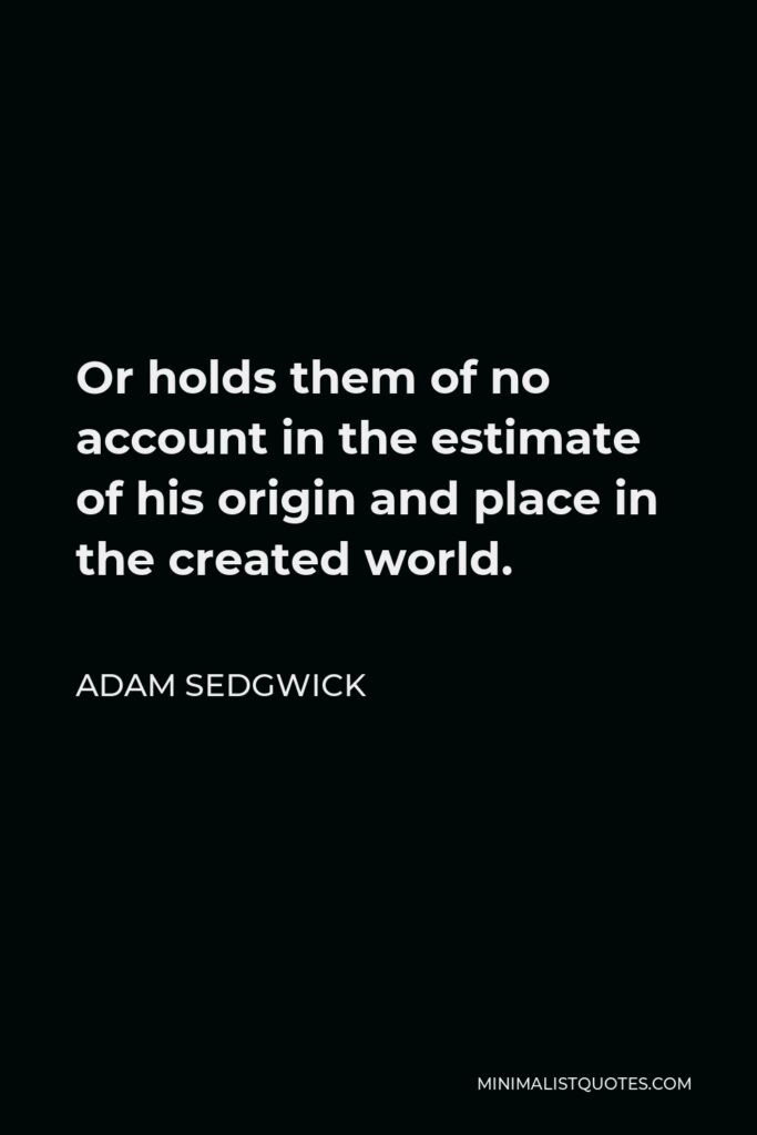 Adam Sedgwick Quote - Or holds them of no account in the estimate of his origin and place in the created world.
