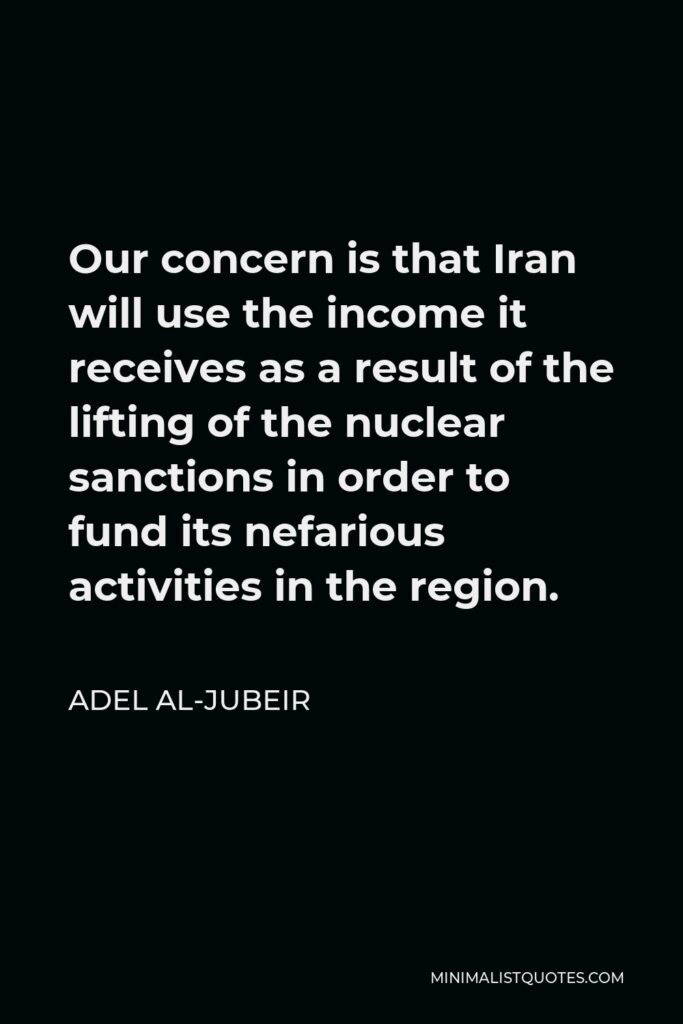 Adel al-Jubeir Quote - Our concern is that Iran will use the income it receives as a result of the lifting of the nuclear sanctions in order to fund its nefarious activities in the region.