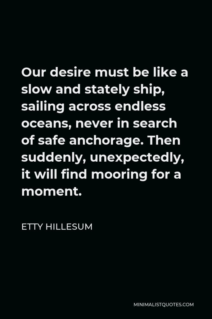 Etty Hillesum Quote - Our desire must be like a slow and stately ship, sailing across endless oceans, never in search of safe anchorage. Then suddenly, unexpectedly, it will find mooring for a moment.