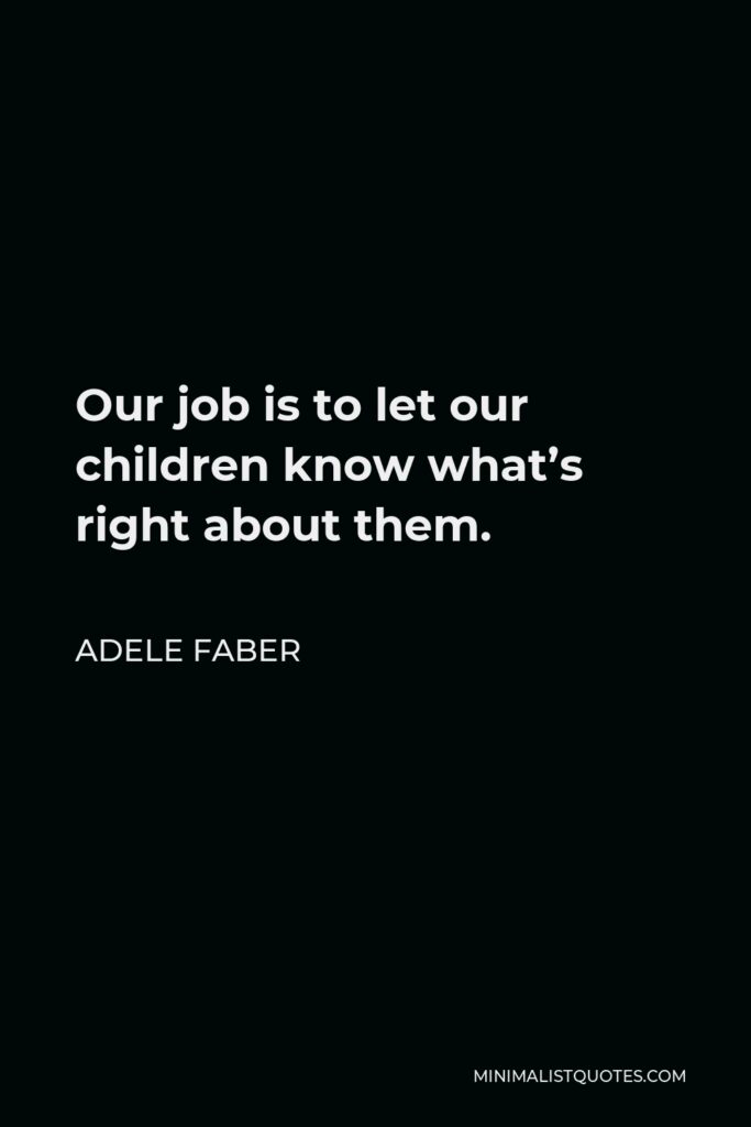 Adele Faber Quote - Our job is to let our children know what’s right about them.