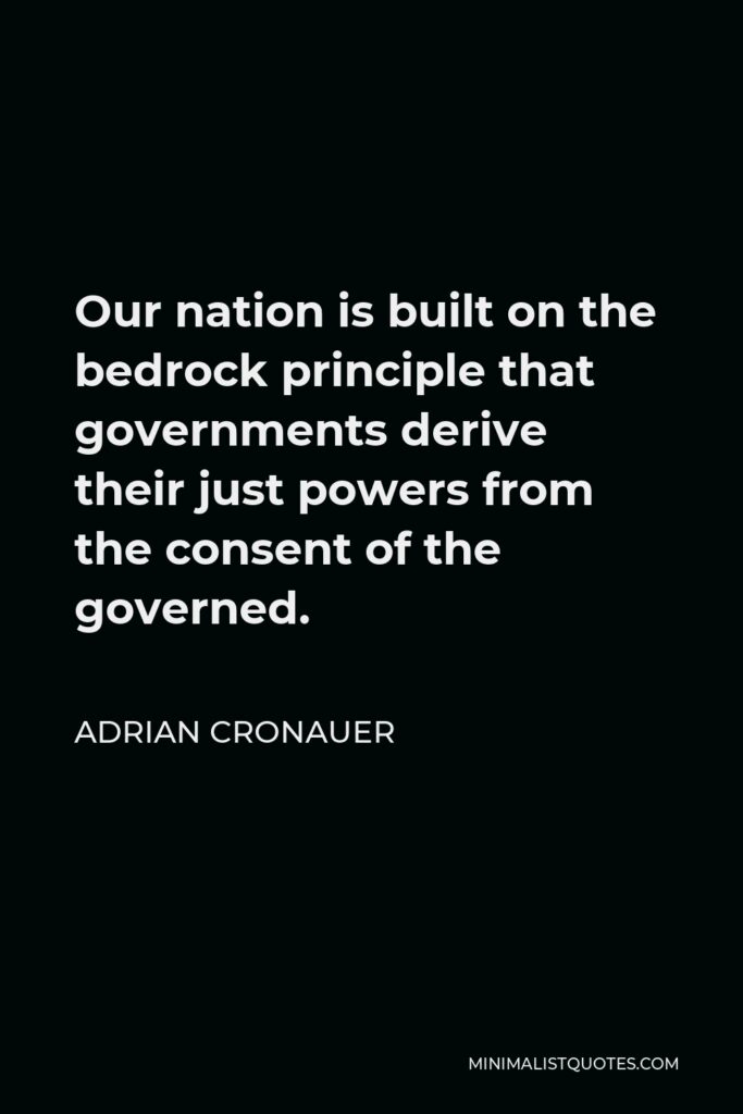 Adrian Cronauer Quote - Our nation is built on the bedrock principle that governments derive their just powers from the consent of the governed.