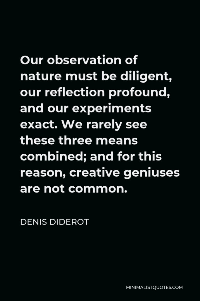Denis Diderot Quote - Our observation of nature must be diligent, our reflection profound, and our experiments exact. We rarely see these three means combined; and for this reason, creative geniuses are not common.